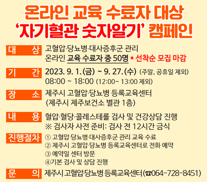 온라인 교육 수료자 대상 ‘자기혈관 숫자알기’ 캠페인 진행
 ❍ 대    상: 고혈압·당뇨병·대사증후군 관리 온라인 교육 수료자 중 50명 [선착순 모집 마감]
 ❍ 기    간: 2023. 9. 1.(금) ~ 9. 27.(수) (주말, 공휴일 제외)
              08:00 ~ 18:00 (12:00~ 13:00 제외)
 ❍ 장    소: 제주시 고혈압·당뇨병 등록교육센터
              (제주시 제주보건소 별관 1층)
 ❍ 내    용: 혈압·혈당·콜레스테롤 검사 및 건강상담 진행
            ※ 검사자 사전 준비: 검사 전 12시간 금식
 ❍ 진행절차
    ① 고혈압·당뇨병·대사증후군 관리 교육 수료 
    ② 제주시 고혈압·당뇨병 등록교육센터로 전화 예약(064-728-8451)
    ③예약일 센터 방문 
    ④기본 검사 및 상담 진행 

  문    의: 제주시 고혈압·당뇨병 등록교육센터(☎064-728-8451)