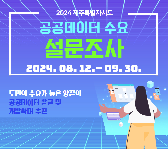 □ 주요내용
  ○ 2024년 제주 공공데이터 수요 설문조사
 □ 설문기간
  ○ 2024.08.12.~09.30.
 □ 설문방법 : 도홈페이지 > 소통/참여/인권 > 도민참여/제안 > 설문조사 > 
              “2024년도 제주 공공데이터 온라인 수요 설문조사”