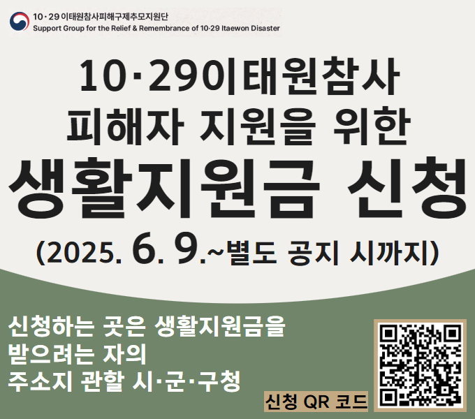 10·29이태원참사피해구제추모지원단, 
Support Group for the Relief & Remembrance of 10·29 Itaewon Disaster.
10·29이태원참사 피해자 지원을 위한 생활지원금 신청(2025. 6. 9.~별도 공지 시까지).
신청하는 곳은 생활지원금을 받으려는 자의 주소지 관할 시·군·구청. 
신청 QR코드 이미지 스캔 혹은 배너 클릭 후 신청 가능.