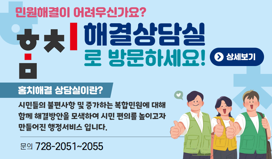 민원해결이 어려우신가요?
홈치 해결상담실로 방문하세요!
홈치해결 상담실이란?
시민들의 불편사항 및 증가하는 복잡민원에 대해 함께 해결방안을 모색하여 시민의 편의를 높이고자 만들어진 행정서비스 입니다.
문의: 728-2051, 728-2052, 728-2053, 728-2054, 728-2055.
상세보기