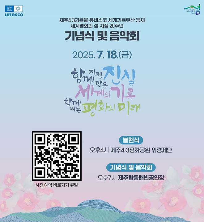 제주4·3기록물 유네스코 세계기록유산 등재 세계평화의 섬 지정 20주년 기념식 및 음악회
2025. 7. 18.(금)
함께지킨만든진실
세계의기록
함께여는평화의미래

봉헌식 : 오후4시 제주4·3평화공원 위령제단
기념식 및 음악회 : 오후7시 제주탑동해변공연장

사전 예약 바로가기 큐알