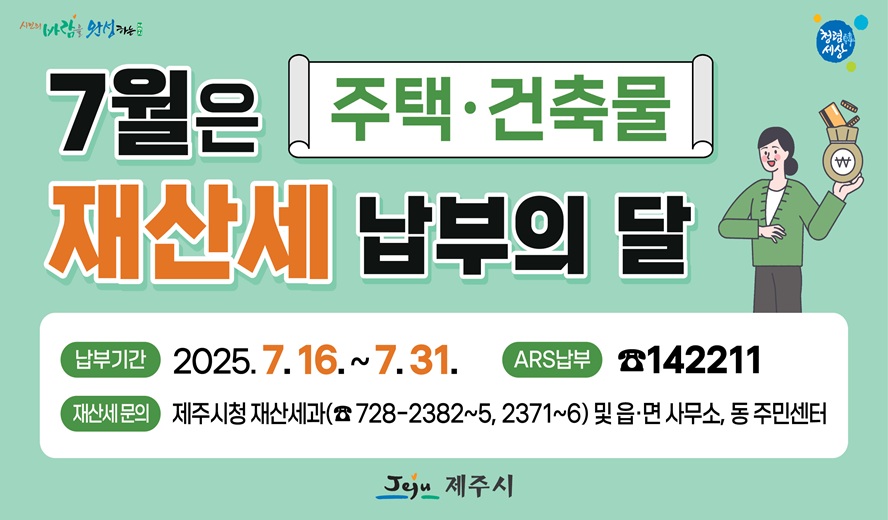 7월은 주택·건축물 재산세 납부의 달
납부기간 : 2025. 7. 16. ~ 7. 31.
ARS 납부 : 1422211
재산세문의 : 제주시청 재산세과(728-2382~5, 2371~6) 및 읍면사무소, 동 주민센터