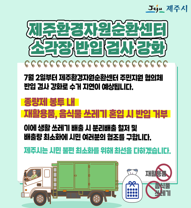 제주 환경자원 순환센터 소각장 반입 검사 강화
7월 2일부터 제주환경자원순환센터 주민지원 협의체 반입 검사 강화로 수거 지연이 예상됩니다.

종량제 봉투 내 재활용품, 음식물 쓰레기 혼입 시 반입 거부
이에 생활 쓰레기 배출 시 분리배출 철저 및 배출량 최소화에 시민 여러분의 협조를 구합니다.

제주시는 시민 불편 최소화를 위해 최선을 다하겠습니다.