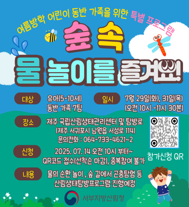 여름방학 어린이 동반 가족을 위한 특별 프로그램
숲 속 물 놀이를 즐겨요

대상 : 유아(5-10세) 동반 가족 7팀
일시 : 7월 29일(화), 31일(목) (오전10시-11시30분)
장소 : 제주 국립산림생태관리센터 및 탐방로(제주 서귀포시 남원읍 서성로 114)
          문의전화 : 064-733-4621~2
신청 : 2025. 07. 14.오전10시부터~
          QR코드 접수(선착순 마감), 중복참여 불가
내용 : 물의 순환 놀이, 숲 길에서 곤충탐험 등 산림생태탐방프로그램 진행예정