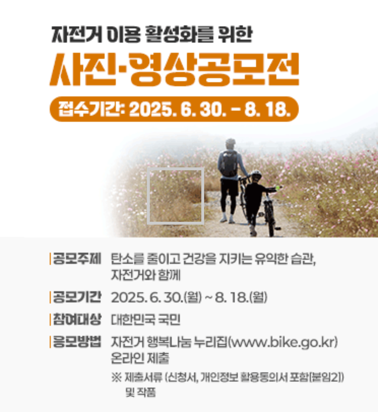 자전거 이용 활성화를 위한 사진·영상 공모전
 - 접수기간: 2025. 6. 30. ~ 8. 18.
 - 공모주제: 탄소를 줄이고 건강을 지키는 유익한 습관, 자전거와 함께
 - 참여대상: 대한민국 국민
 - 응모방법: 자전거 행복나눔 누리집(www.bike.go.kr) 온라인 제출