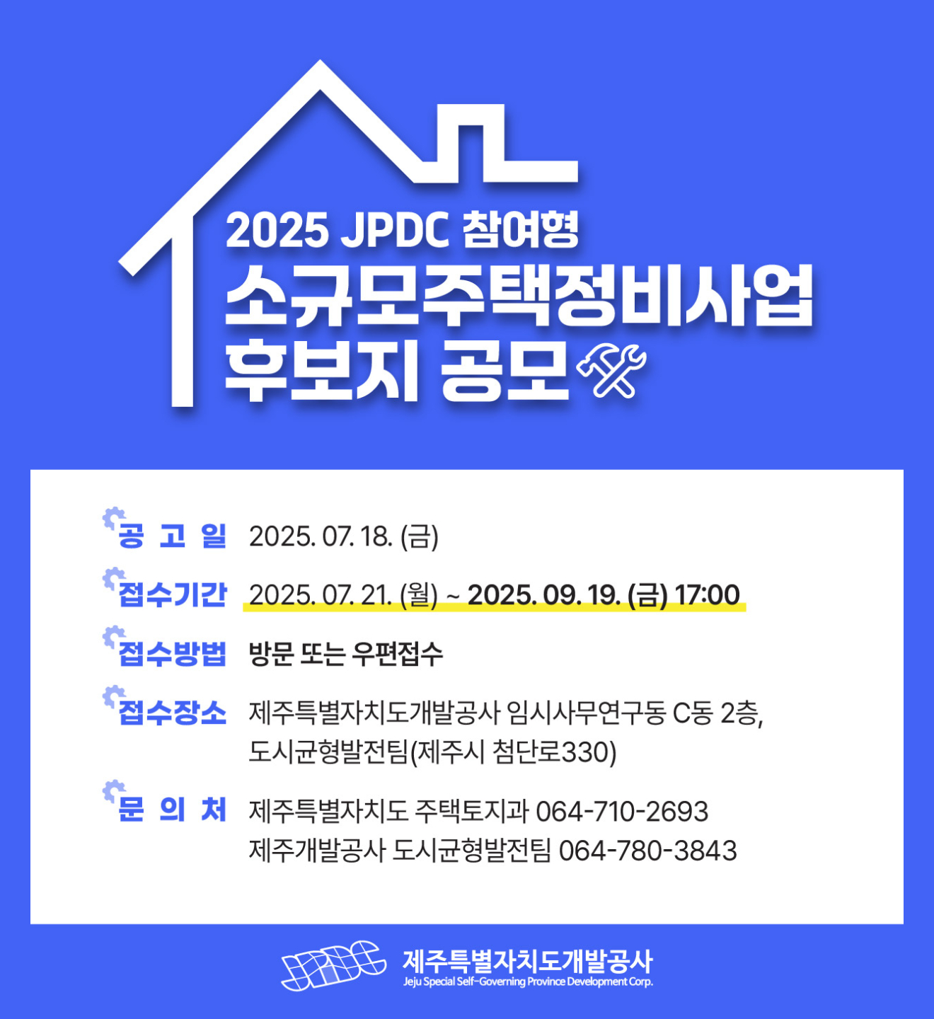 □ 2025년 JPDC참여형 소규모주택정비사업 후보지 공모
 ○ 공 고 일 : 2025.07.18.(금)
 ○ 접수기간 : 2025.07.21.(월) ~ 2025.09.19.(금) 17:00
 ○ 접수방법 : 방문 또는 우편접수
 ○ 접수장소 : 제주특별자치도개발공사 임시사무연구동 C동 2층, 
              도시균형발전팀(제주시 첨단로330)
 ○ 문 의 처 : 제주개발공사 도시균형발전팀 (☎064-780-3843)
               제주특별자치도 주택토지과 (☎064-710-2693)